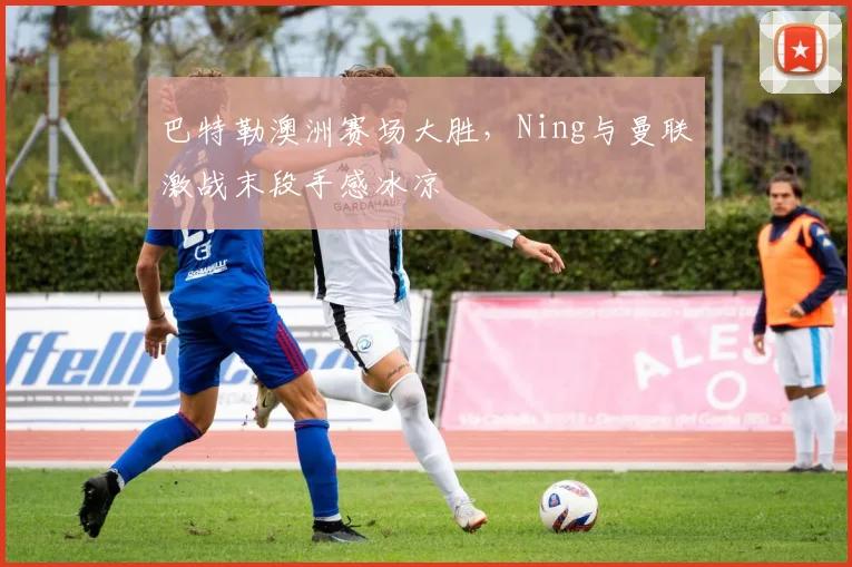 巴特勒澳洲赛场大胜,Ning与曼联激战末段手感冰凉