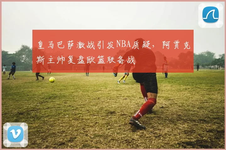 皇马巴萨激战引发NBA质疑,阿贾克斯主帅复盘欧篮联备战