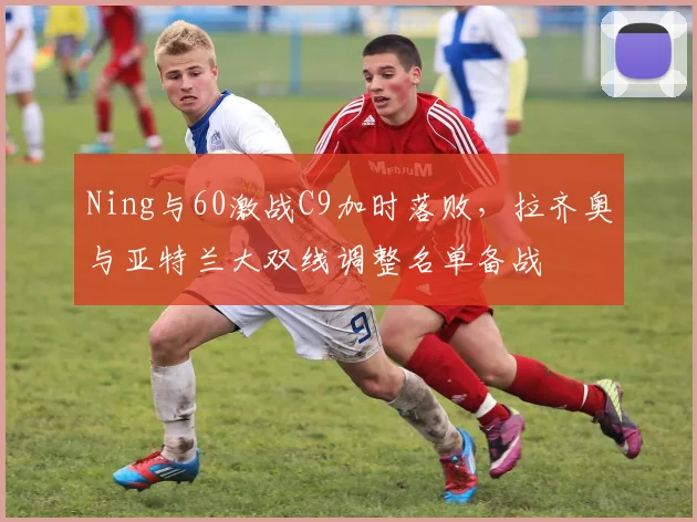 Ning与60激战C9加时落败,拉齐奥与亚特兰大双线调整名单备战