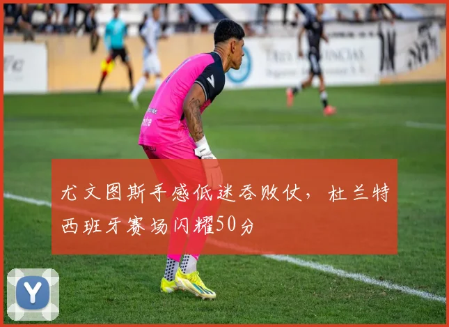尤文图斯手感低迷吞败仗,杜兰特西班牙赛场闪耀50分